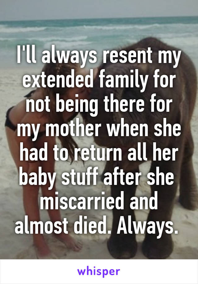I'll always resent my extended family for not being there for my mother when she had to return all her baby stuff after she  miscarried and almost died. Always. 