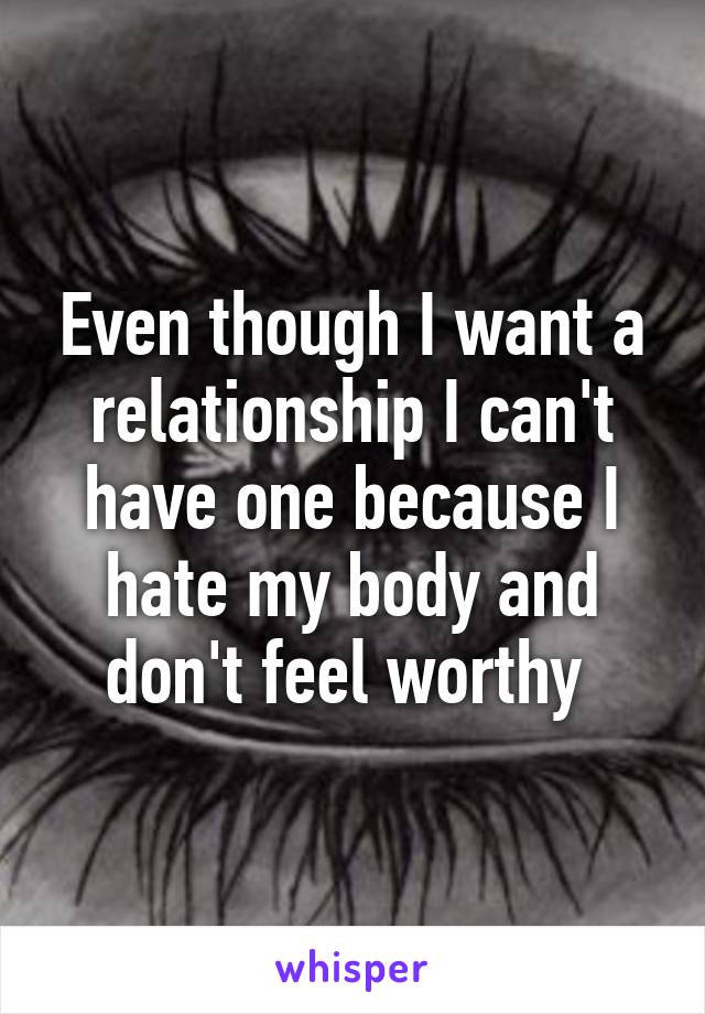 Even though I want a relationship I can't have one because I hate my body and don't feel worthy 