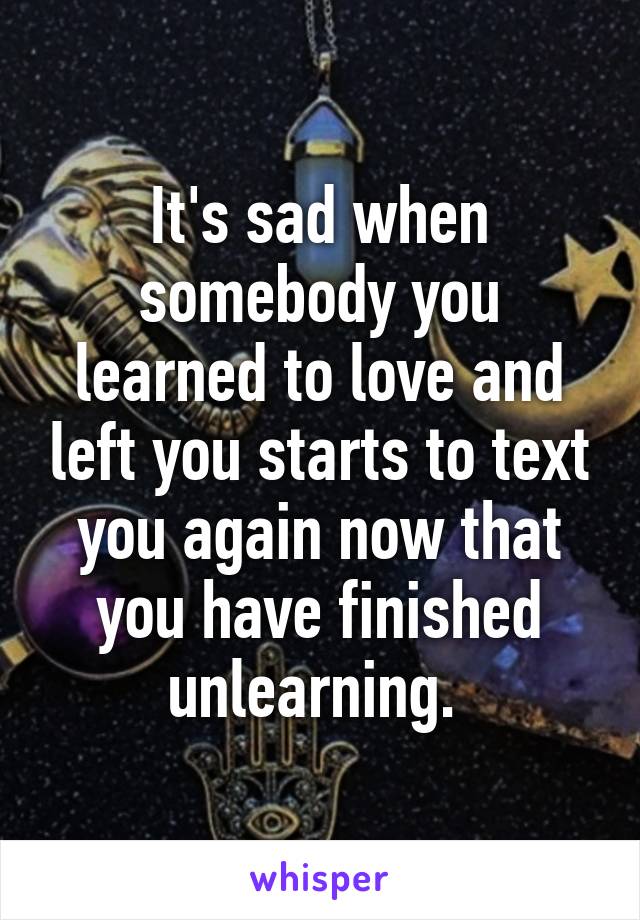 It's sad when somebody you learned to love and left you starts to text you again now that you have finished unlearning. 
