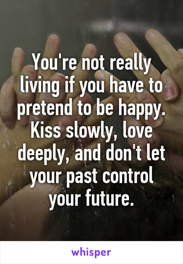 You're not really living if you have to pretend to be happy. Kiss slowly, love deeply, and don't let your past control your future.