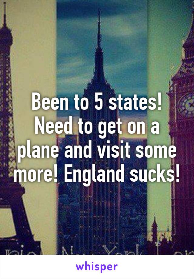 Been to 5 states! Need to get on a plane and visit some more! England sucks!