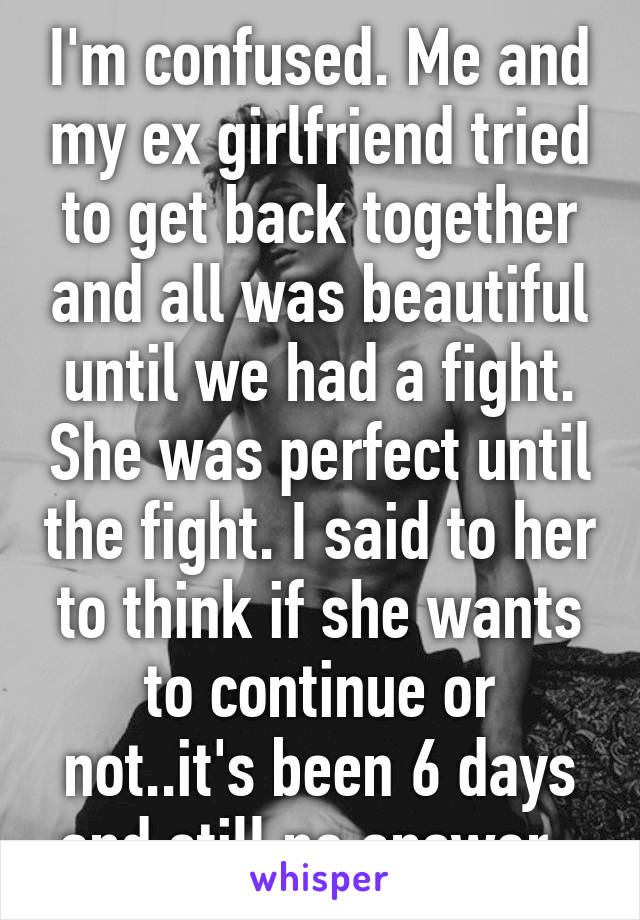 I'm confused. Me and my ex girlfriend tried to get back together and all was beautiful until we had a fight. She was perfect until the fight. I said to her to think if she wants to continue or not..it's been 6 days and still no answer. 