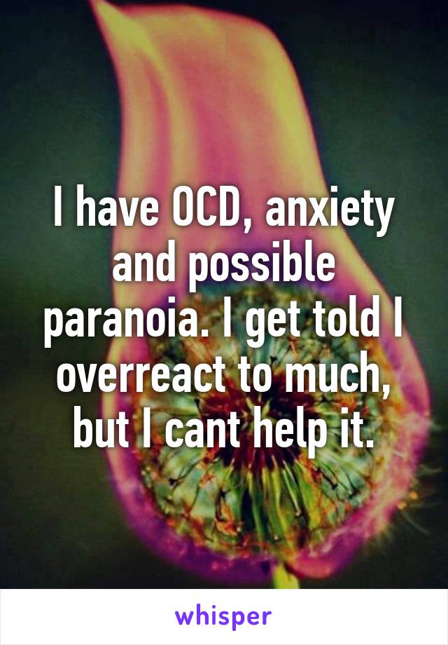 I have OCD, anxiety and possible paranoia. I get told I overreact to much, but I cant help it.