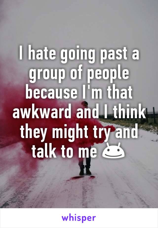 I hate going past a group of people because I'm that awkward and I think they might try and talk to me 😊