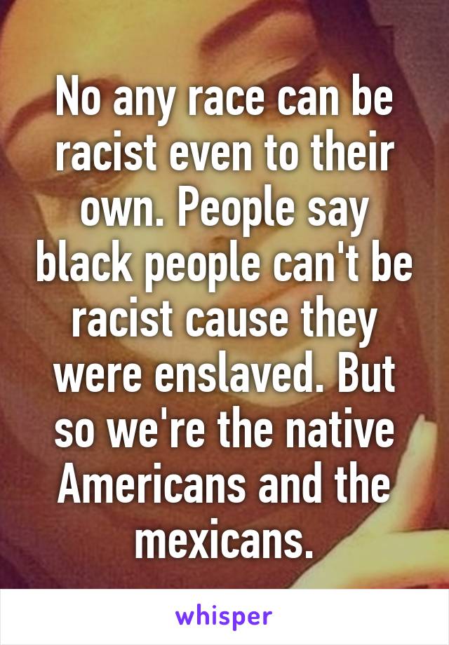 No any race can be racist even to their own. People say black people can't be racist cause they were enslaved. But so we're the native Americans and the mexicans.
