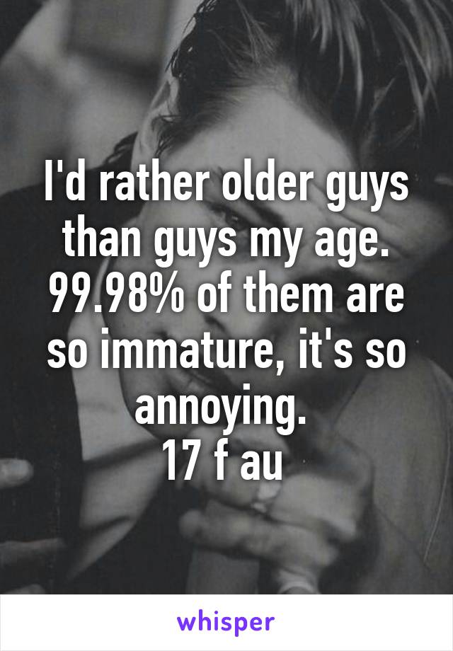 I'd rather older guys than guys my age. 99.98% of them are so immature, it's so annoying. 
17 f au 