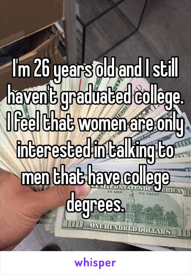 I'm 26 years old and I still haven't graduated college. I feel that women are only interested in talking to men that have college degrees. 