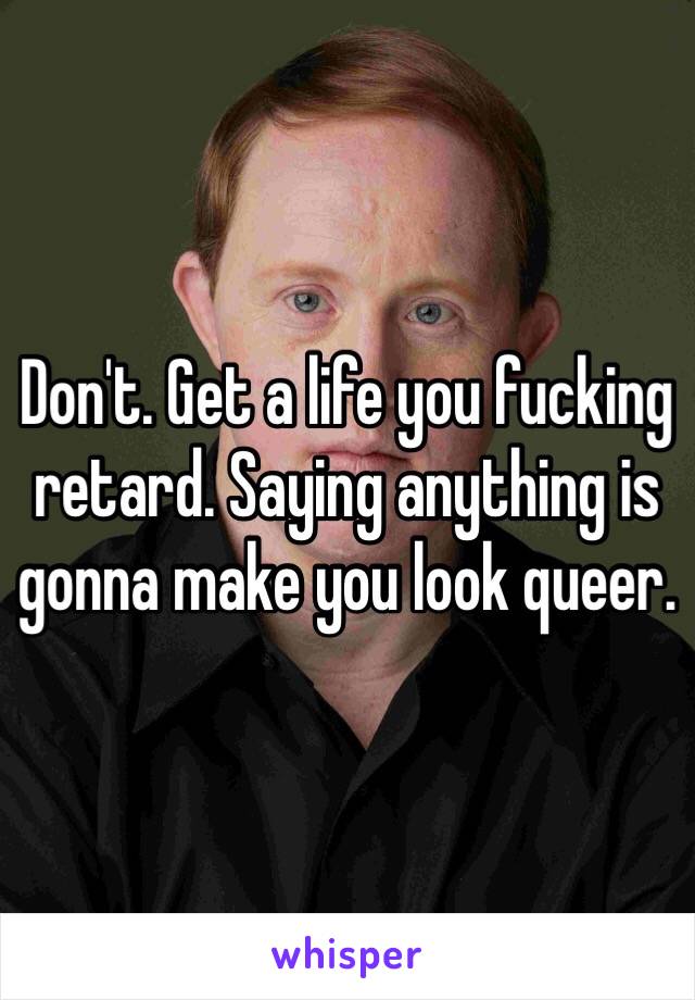 Don't. Get a life you fucking retard. Saying anything is gonna make you look queer. 