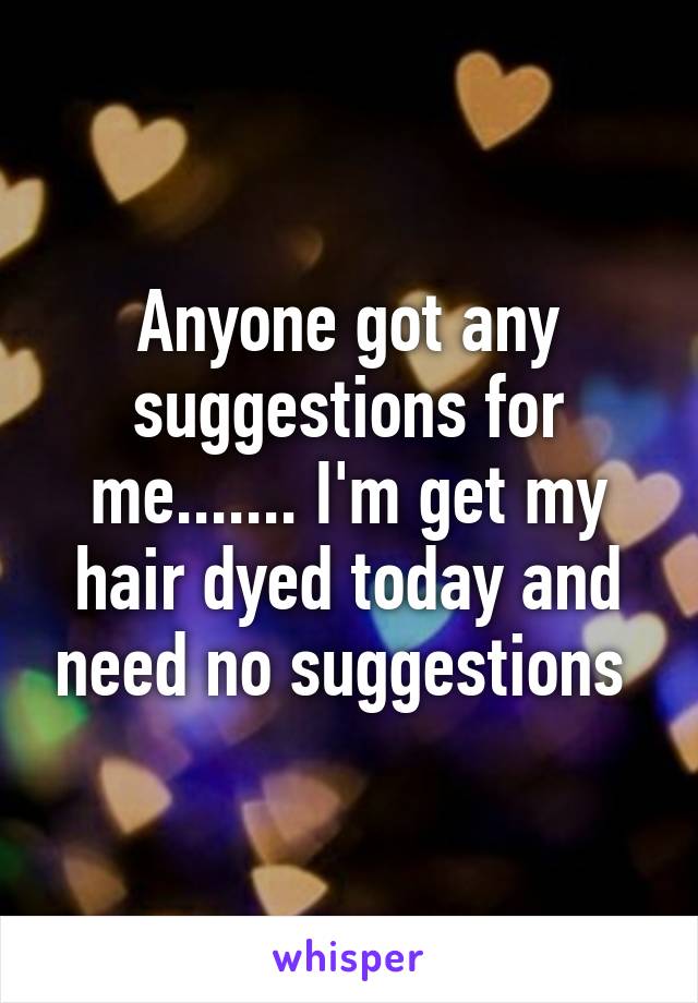 Anyone got any suggestions for me....... I'm get my hair dyed today and need no suggestions 