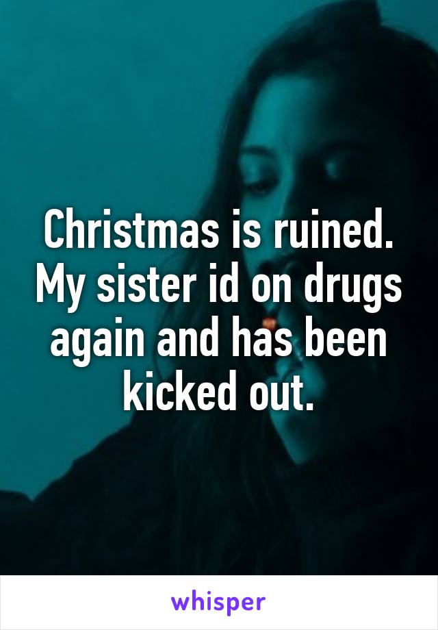 Christmas is ruined. My sister id on drugs again and has been kicked out.