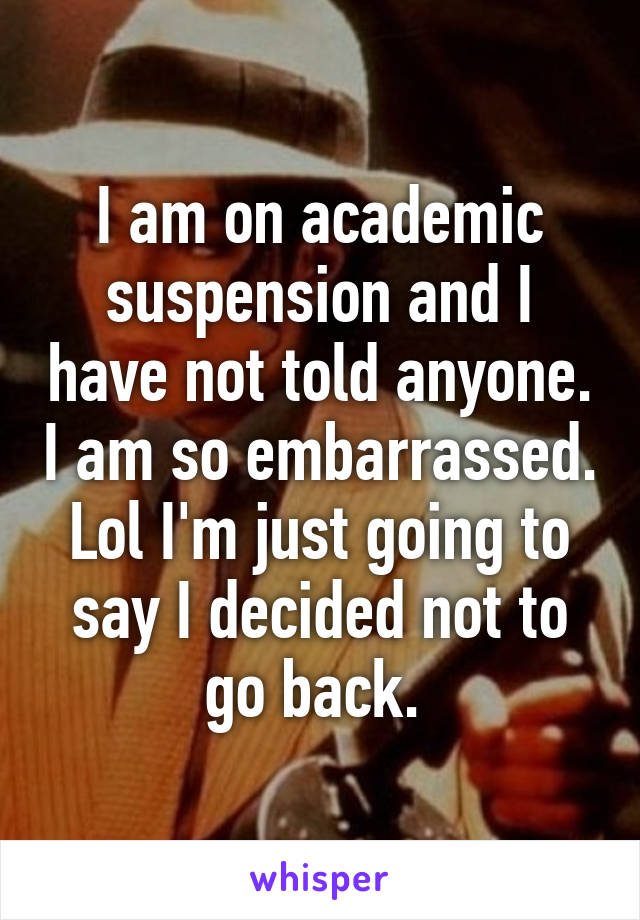 I am on academic suspension and I have not told anyone. I am so embarrassed. Lol I'm just going to say I decided not to go back. 