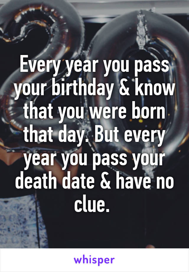 Every year you pass your birthday & know that you were born that day. But every year you pass your death date & have no clue. 