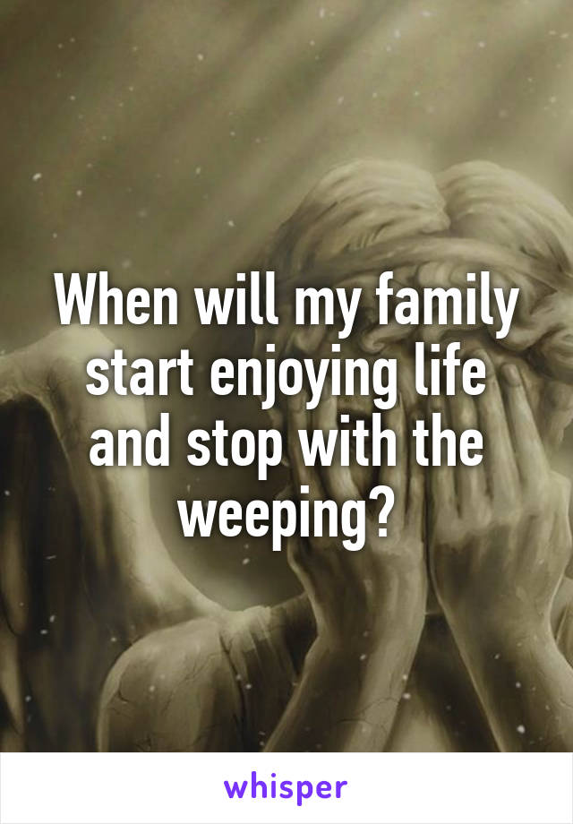 When will my family start enjoying life and stop with the weeping?