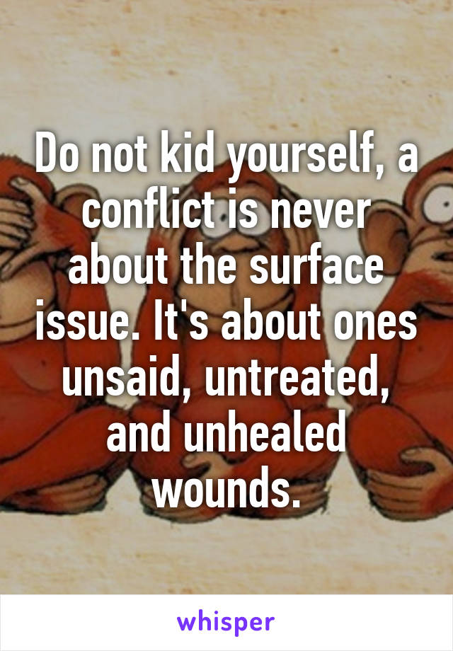 Do not kid yourself, a conflict is never about the surface issue. It's about ones unsaid, untreated, and unhealed wounds.