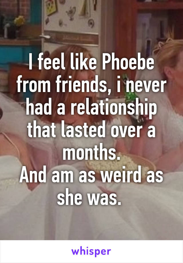 I feel like Phoebe from friends, i never had a relationship that lasted over a months.
And am as weird as she was. 