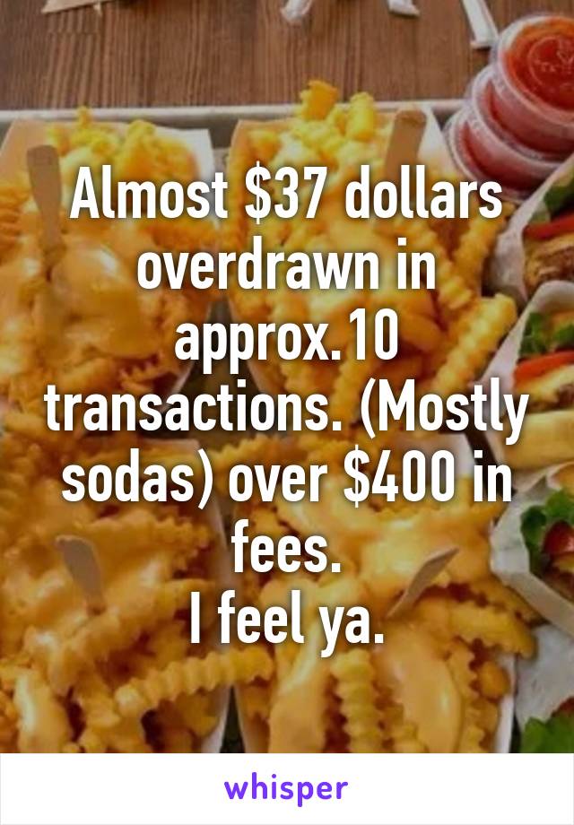 Almost $37 dollars overdrawn in approx.10 transactions. (Mostly sodas) over $400 in fees.
I feel ya.