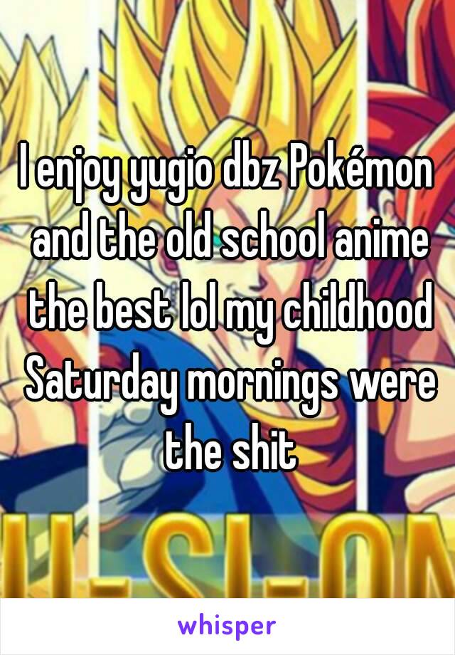 I enjoy yugio dbz Pokémon and the old school anime the best lol my childhood Saturday mornings were the shit