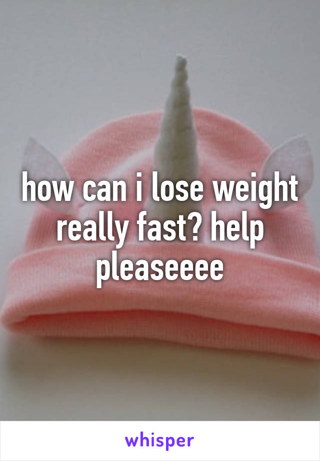 how can i lose weight really fast? help pleaseeee