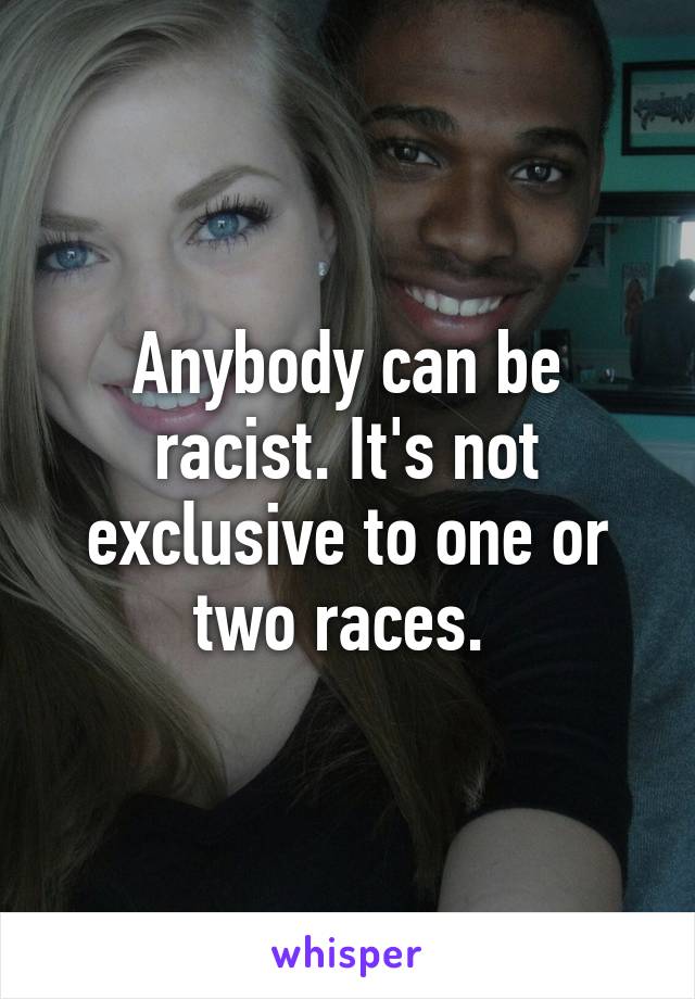 Anybody can be racist. It's not exclusive to one or two races. 