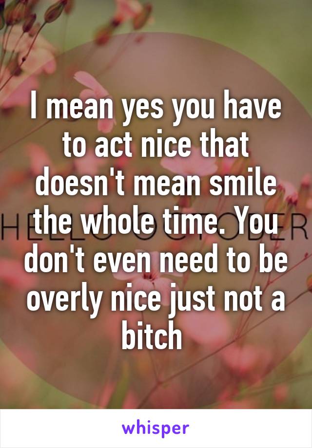 I mean yes you have to act nice that doesn't mean smile the whole time. You don't even need to be overly nice just not a bitch 