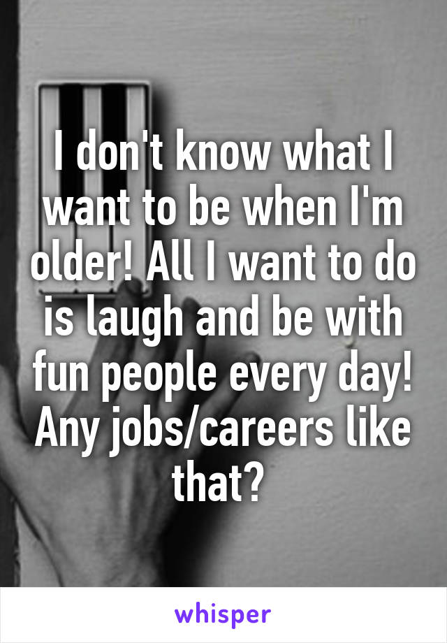 I don't know what I want to be when I'm older! All I want to do is laugh and be with fun people every day! Any jobs/careers like that? 