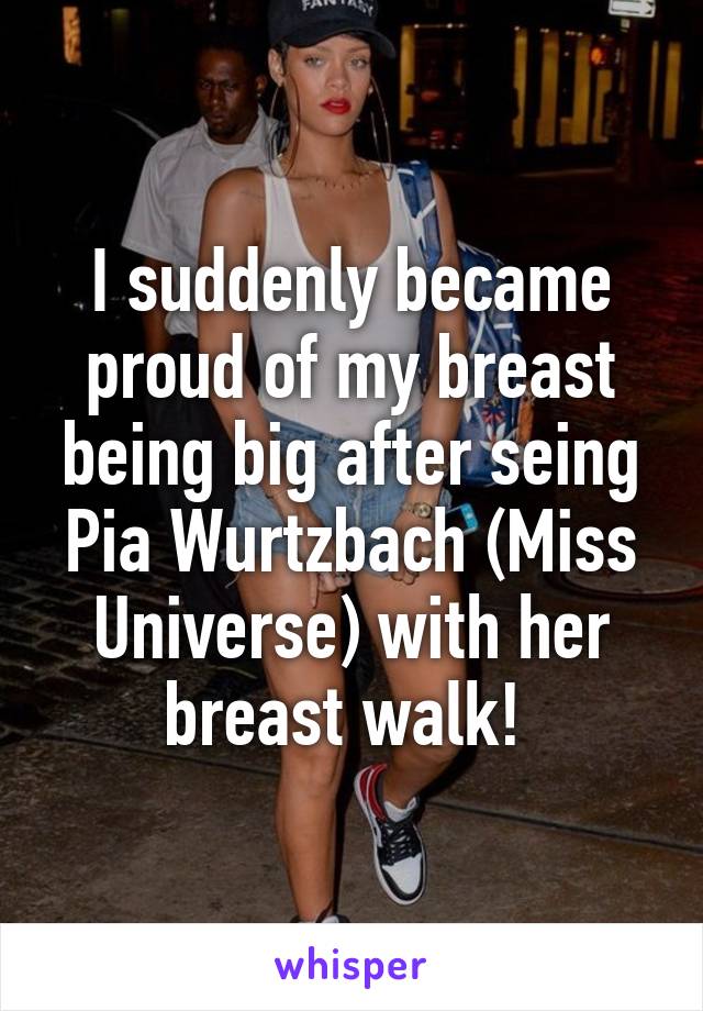 I suddenly became proud of my breast being big after seing Pia Wurtzbach (Miss Universe) with her breast walk! 