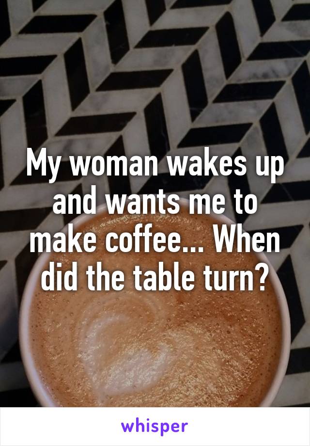 My woman wakes up and wants me to make coffee... When did the table turn?