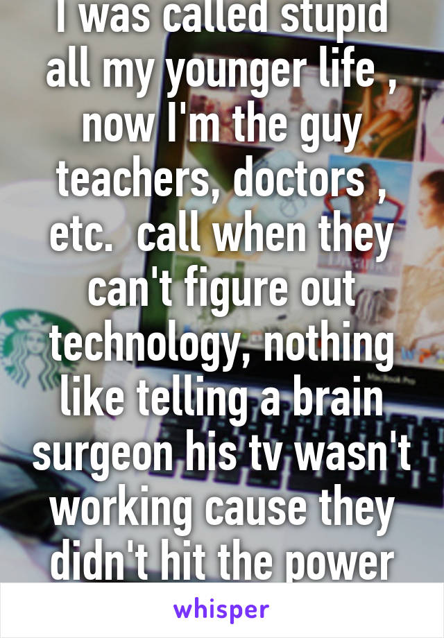 I was called stupid all my younger life , now I'm the guy teachers, doctors , etc.  call when they can't figure out technology, nothing like telling a brain surgeon his tv wasn't working cause they didn't hit the power button first 