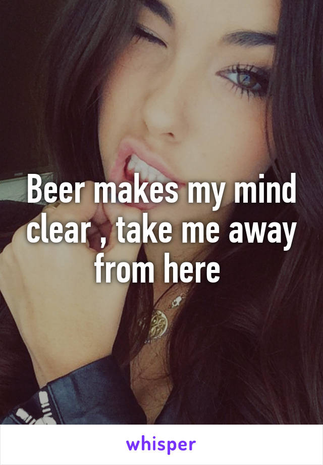 Beer makes my mind clear , take me away from here 