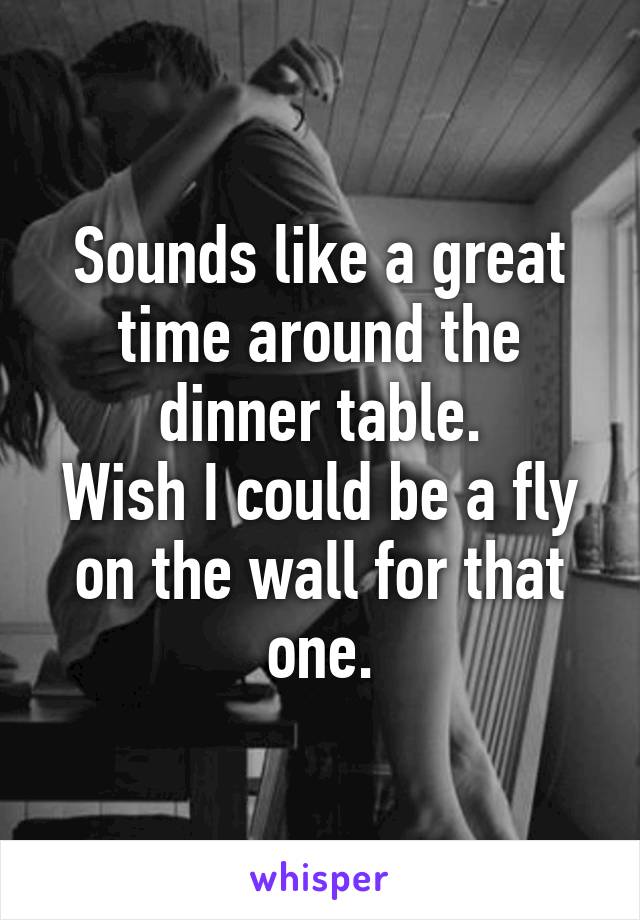 Sounds like a great time around the dinner table.
Wish I could be a fly on the wall for that one.