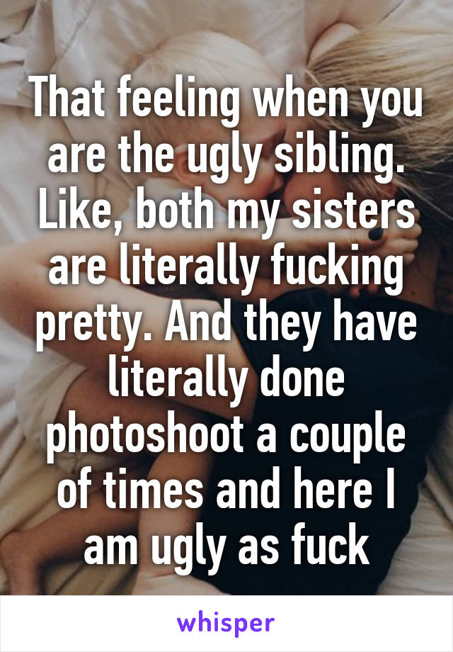That feeling when you are the ugly sibling. Like, both my sisters are literally fucking pretty. And they have literally done photoshoot a couple of times and here I am ugly as fuck