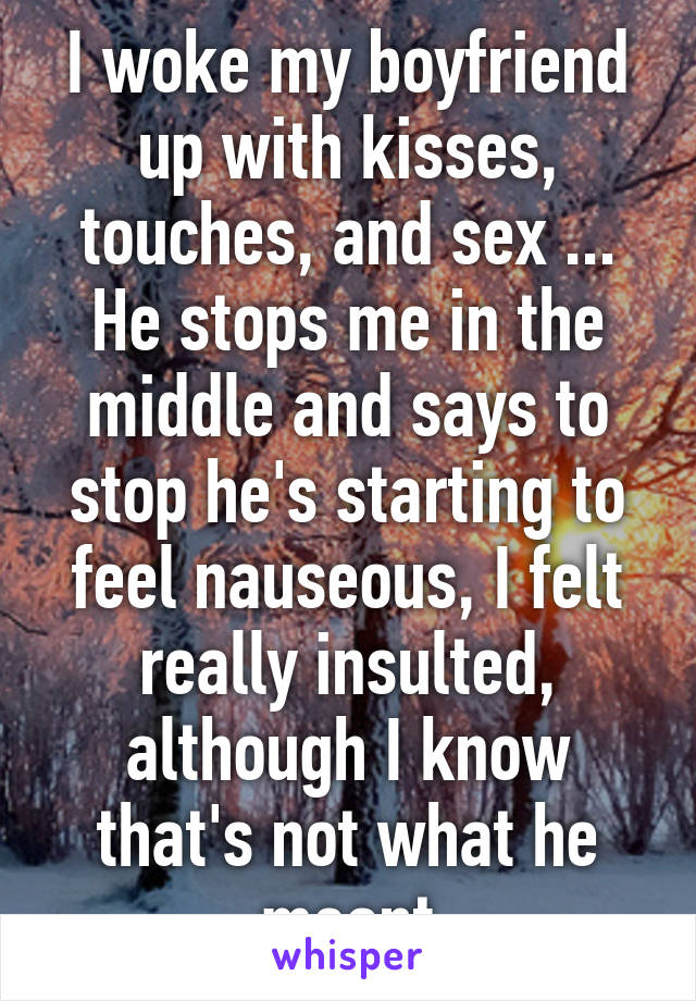 I woke my boyfriend up with kisses, touches, and sex ... He stops me in the middle and says to stop he's starting to feel nauseous, I felt really insulted, although I know that's not what he meant