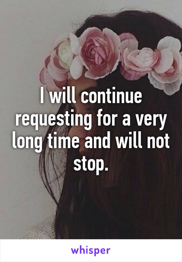I will continue requesting for a very long time and will not stop.
