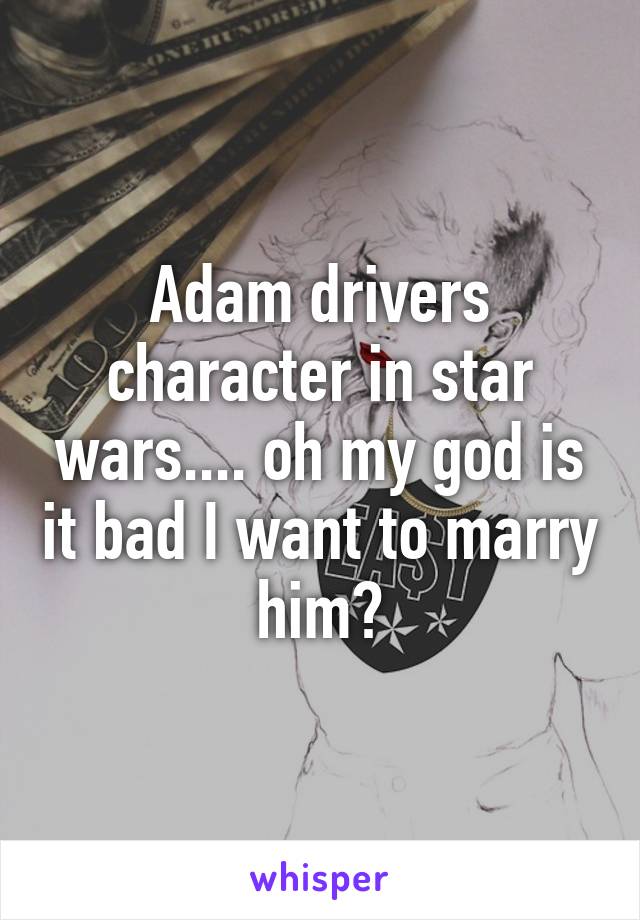 Adam drivers character in star wars.... oh my god is it bad I want to marry him?