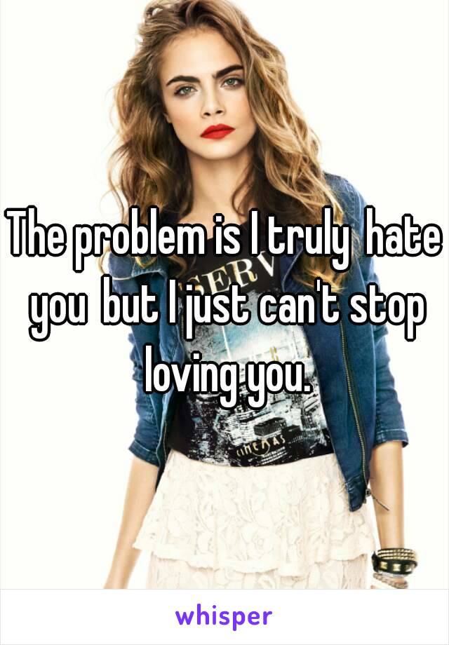 The problem is I truly hate you but I just can't stop loving you.