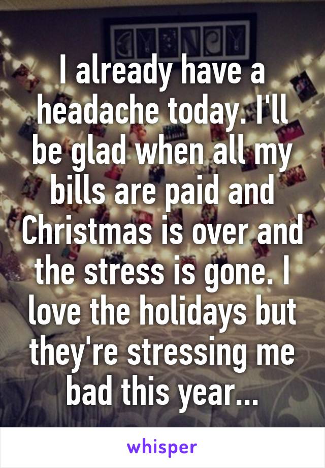 I already have a headache today. I'll be glad when all my bills are paid and Christmas is over and the stress is gone. I love the holidays but they're stressing me bad this year...