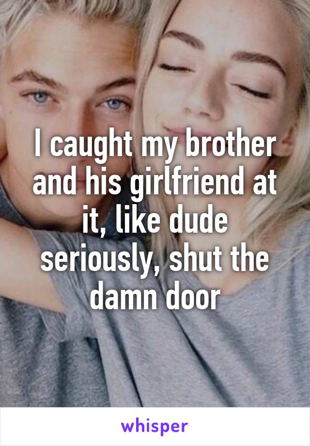 I caught my brother and his girlfriend at it, like dude seriously, shut the damn door