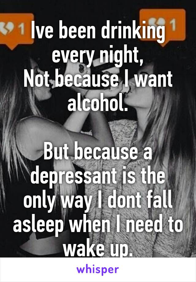 Ive been drinking every night,
Not because I want alcohol.

But because a depressant is the only way I dont fall asleep when I need to wake up.