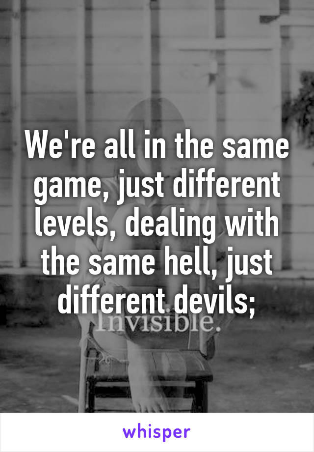 We're all in the same game, just different levels, dealing with the same hell, just different devils;