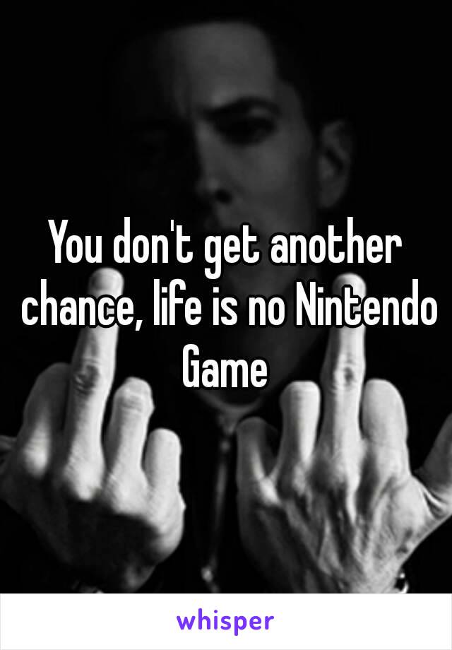 You don't get another chance, life is no Nintendo Game 
