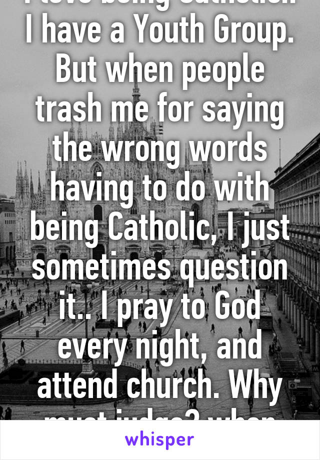I love being Catholic.. I have a Youth Group. But when people trash me for saying the wrong words having to do with being Catholic, I just sometimes question it.. I pray to God every night, and attend church. Why must judge? when God loves you
