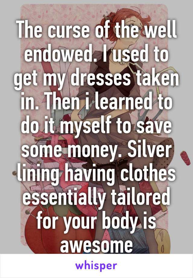 The curse of the well endowed. I used to get my dresses taken in. Then i learned to do it myself to save some money. Silver lining having clothes essentially tailored for your body is awesome