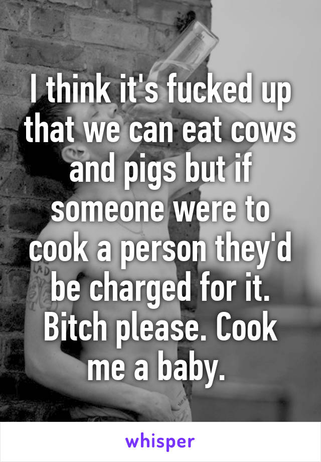 I think it's fucked up that we can eat cows and pigs but if someone were to cook a person they'd be charged for it. Bitch please. Cook me a baby. 