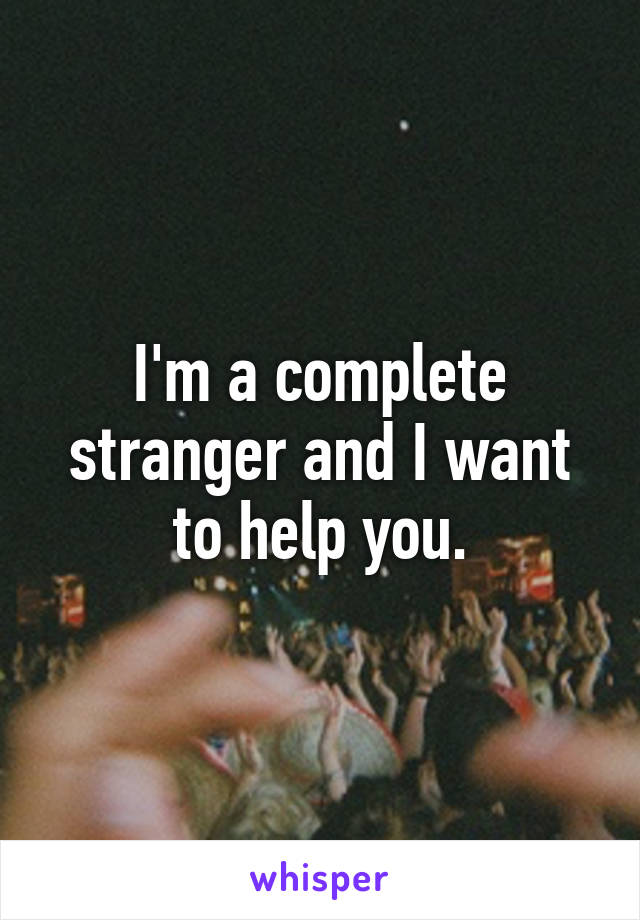 I'm a complete stranger and I want to help you.