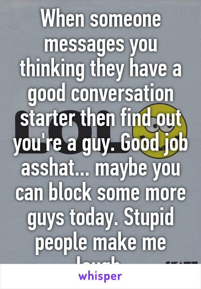 When someone messages you thinking they have a good conversation starter then find out you're a guy. Good job asshat... maybe you can block some more guys today. Stupid people make me laugh.