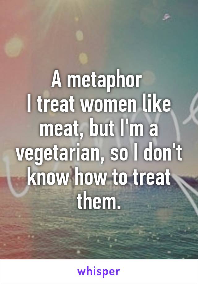 A metaphor 
I treat women like meat, but I'm a vegetarian, so I don't know how to treat them.