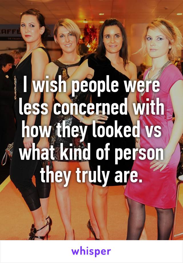 I wish people were less concerned with how they looked vs what kind of person they truly are.