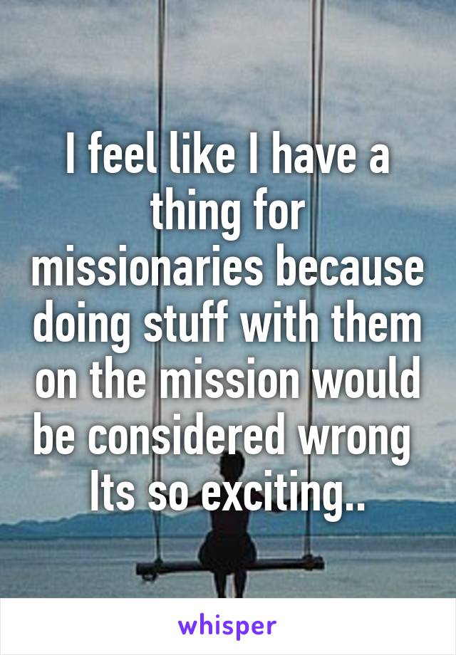 I feel like I have a thing for missionaries because doing stuff with them on the mission would be considered wrong 
Its so exciting..