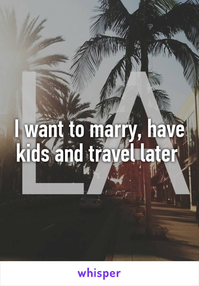 I want to marry, have kids and travel later 