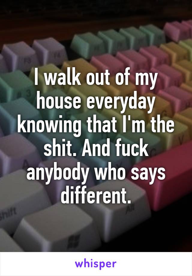 I walk out of my house everyday knowing that I'm the shit. And fuck anybody who says different.